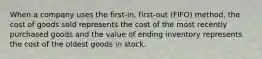 When a company uses the first-​in, first-out ​(FIFO) method, the cost of goods sold represents the cost of the most recently purchased goods and the value of ending inventory represents the cost of the oldest goods in stock.