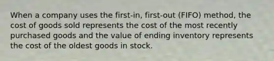 When a company uses the first-​in, first-out ​(FIFO) method, the cost of goods sold represents the cost of the most recently purchased goods and the value of ending inventory represents the cost of the oldest goods in stock.