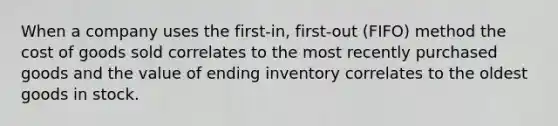 When a company uses the first-in, first-out (FIFO) method the cost of goods sold correlates to the most recently purchased goods and the value of ending inventory correlates to the oldest goods in stock.