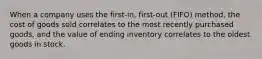 When a company uses the​ first-in, first-out​ (FIFO) method, the cost of goods sold correlates to the most recently purchased​ goods, and the value of ending inventory correlates to the oldest goods in stock.