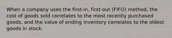 When a company uses the​ first-in, first-out​ (FIFO) method, the cost of goods sold correlates to the most recently purchased​ goods, and the value of ending inventory correlates to the oldest goods in stock.