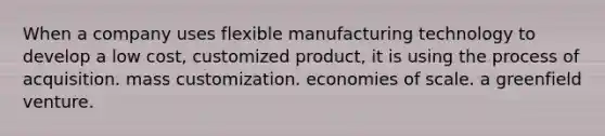 When a company uses flexible manufacturing technology to develop a low cost, customized product, it is using the process of acquisition. mass customization. economies of scale. a greenfield venture.