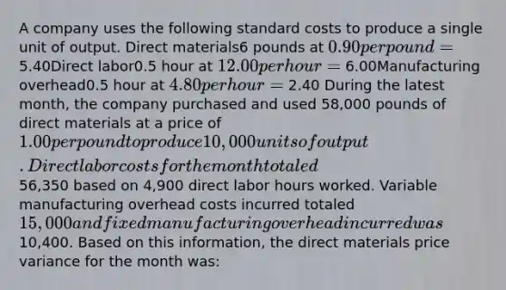 A company uses the following standard costs to produce a single unit of output. Direct materials6 pounds at 0.90 per pound = 5.40Direct labor0.5 hour at 12.00 per hour = 6.00Manufacturing overhead0.5 hour at 4.80 per hour = 2.40 During the latest month, the company purchased and used 58,000 pounds of direct materials at a price of 1.00 per pound to produce 10,000 units of output. Direct labor costs for the month totaled56,350 based on 4,900 direct labor hours worked. Variable manufacturing overhead costs incurred totaled 15,000 and fixed manufacturing overhead incurred was10,400. Based on this information, the direct materials price variance for the month was: