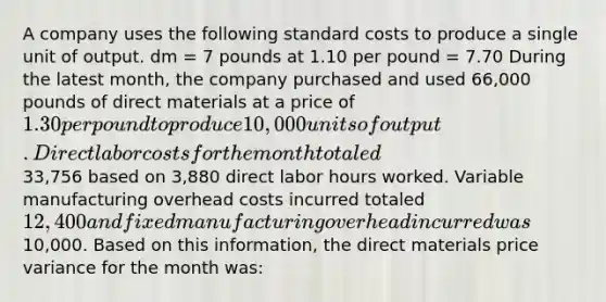 A company uses the following standard costs to produce a single unit of output. dm = 7 pounds at 1.10 per pound = 7.70 During the latest month, the company purchased and used 66,000 pounds of direct materials at a price of 1.30 per pound to produce 10,000 units of output. Direct labor costs for the month totaled33,756 based on 3,880 direct labor hours worked. Variable manufacturing overhead costs incurred totaled 12,400 and fixed manufacturing overhead incurred was10,000. Based on this information, the direct materials price variance for the month was: