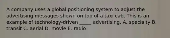 A company uses a global positioning system to adjust the advertising messages shown on top of a taxi cab. This is an example of technology-driven _____ advertising. A. specialty B. transit C. aerial D. movie E. radio