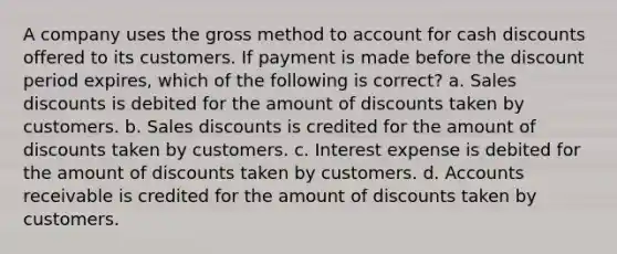 A company uses the gross method to account for cash discounts offered to its customers. If payment is made before the discount period expires, which of the following is correct? a. Sales discounts is debited for the amount of discounts taken by customers. b. Sales discounts is credited for the amount of discounts taken by customers. c. Interest expense is debited for the amount of discounts taken by customers. d. Accounts receivable is credited for the amount of discounts taken by customers.