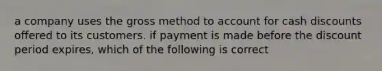 a company uses the gross method to account for cash discounts offered to its customers. if payment is made before the discount period expires, which of the following is correct