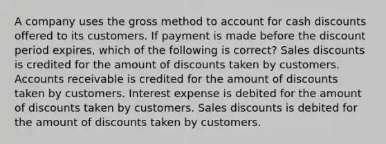 A company uses the gross method to account for cash discounts offered to its customers. If payment is made before the discount period expires, which of the following is correct? Sales discounts is credited for the amount of discounts taken by customers. Accounts receivable is credited for the amount of discounts taken by customers. Interest expense is debited for the amount of discounts taken by customers. Sales discounts is debited for the amount of discounts taken by customers.