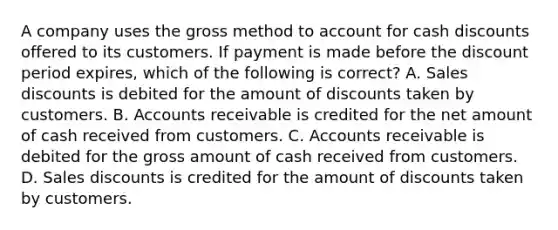 A company uses the gross method to account for cash discounts offered to its customers. If payment is made before the discount period​ expires, which of the following is​ correct? A. Sales discounts is debited for the amount of discounts taken by customers. B. Accounts receivable is credited for the net amount of cash received from customers. C. Accounts receivable is debited for the gross amount of cash received from customers. D. Sales discounts is credited for the amount of discounts taken by customers.