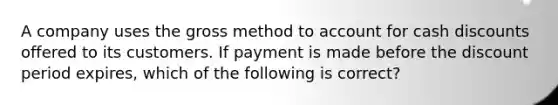 A company uses the gross method to account for cash discounts offered to its customers. If payment is made before the discount period​ expires, which of the following is​ correct?