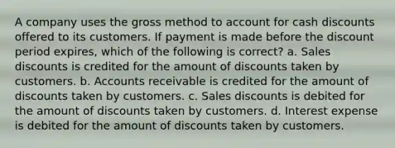 A company uses the gross method to account for cash discounts offered to its customers. If payment is made before the discount period expires, which of the following is correct? a. Sales discounts is credited for the amount of discounts taken by customers. b. Accounts receivable is credited for the amount of discounts taken by customers. c. Sales discounts is debited for the amount of discounts taken by customers. d. Interest expense is debited for the amount of discounts taken by customers.