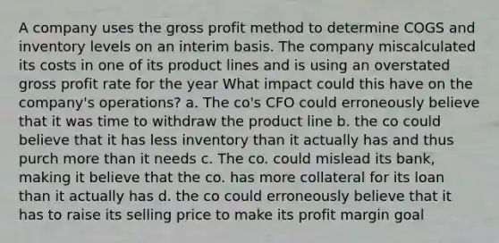 A company uses the gross profit method to determine COGS and inventory levels on an interim basis. The company miscalculated its costs in one of its product lines and is using an overstated gross profit rate for the year What impact could this have on the company's operations? a. The co's CFO could erroneously believe that it was time to withdraw the product line b. the co could believe that it has less inventory than it actually has and thus purch more than it needs c. The co. could mislead its bank, making it believe that the co. has more collateral for its loan than it actually has d. the co could erroneously believe that it has to raise its selling price to make its profit margin goal