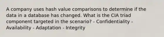 A company uses hash value comparisons to determine if the data in a database has changed. What is the CIA triad component targeted in the scenario? - Confidentiality - Availability - Adaptation - Integrity