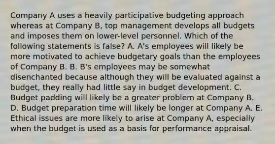 Company A uses a heavily participative budgeting approach whereas at Company B, top management develops all budgets and imposes them on lower-level personnel. Which of the following statements is false? A. A's employees will likely be more motivated to achieve budgetary goals than the employees of Company B. B. B's employees may be somewhat disenchanted because although they will be evaluated against a budget, they really had little say in budget development. C. Budget padding will likely be a greater problem at Company B. D. Budget preparation time will likely be longer at Company A. E. Ethical issues are more likely to arise at Company A, especially when the budget is used as a basis for performance appraisal.