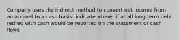 Company uses the indirect method to convert net income from an accrual to a cash basis. indicate where, if at all long term debt retired with cash would be reported on the statement of cash flows