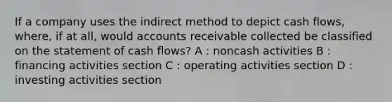 If a company uses the indirect method to depict cash flows, where, if at all, would accounts receivable collected be classified on the statement of cash flows? A : noncash activities B : financing activities section C : operating activities section D : investing activities section