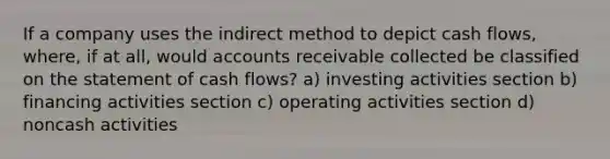 If a company uses the indirect method to depict cash flows, where, if at all, would accounts receivable collected be classified on the statement of cash flows? a) investing activities section b) financing activities section c) operating activities section d) noncash activities