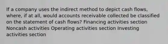 If a company uses the indirect method to depict cash flows, where, if at all, would accounts receivable collected be classified on the statement of cash flows? Financing activities section Noncash activities Operating activities section Investing activities section