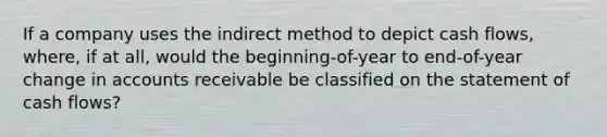 If a company uses the indirect method to depict cash flows, where, if at all, would the beginning-of-year to end-of-year change in accounts receivable be classified on the statement of cash flows?