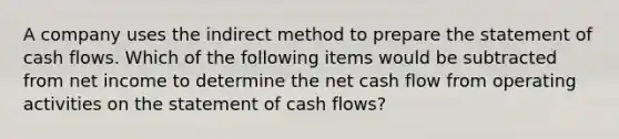 A company uses the indirect method to prepare the statement of cash flows. Which of the following items would be subtracted from net income to determine the net cash flow from operating activities on the statement of cash flows?