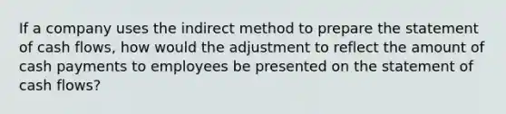 If a company uses the indirect method to prepare the statement of cash flows, how would the adjustment to reflect the amount of cash payments to employees be presented on the statement of cash flows?