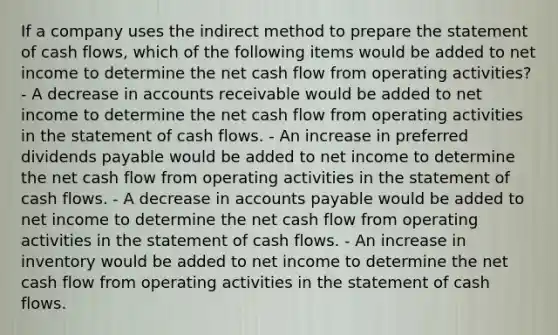 If a company uses the indirect method to prepare the statement of cash flows, which of the following items would be added to net income to determine the net cash flow from operating activities? - A decrease in accounts receivable would be added to net income to determine the net cash flow from operating activities in the statement of cash flows. - An increase in preferred dividends payable would be added to net income to determine the net cash flow from operating activities in the statement of cash flows. - A decrease in accounts payable would be added to net income to determine the net cash flow from operating activities in the statement of cash flows. - An increase in inventory would be added to net income to determine the net cash flow from operating activities in the statement of cash flows.