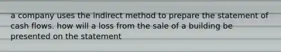 a company uses the indirect method to prepare the statement of cash flows. how will a loss from the sale of a building be presented on the statement