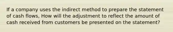 If a company uses the indirect method to prepare the statement of cash flows, How will the adjustment to reflect the amount of cash received from customers be presented on the statement?