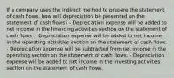 If a company uses the indirect method to prepare the statement of cash flows, how will depreciation be presented on the statement of cash flows? - Depreciation expense will be added to net income in the financing activities section on the statement of cash flows. - Depreciation expense will be added to net income in the operating activities section on the statement of cash flows. - Depreciation expense will be subtracted from net income in the operating section on the statement of cash flows. - Depreciation expense will be added to net income in the investing activities section on the statement of cash flows.