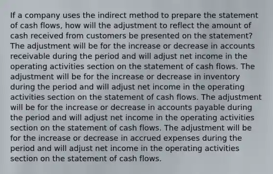 If a company uses the indirect method to prepare the statement of cash flows, how will the adjustment to reflect the amount of cash received from customers be presented on the statement? The adjustment will be for the increase or decrease in accounts receivable during the period and will adjust net income in the operating activities section on the statement of cash flows. The adjustment will be for the increase or decrease in inventory during the period and will adjust net income in the operating activities section on the statement of cash flows. The adjustment will be for the increase or decrease in accounts payable during the period and will adjust net income in the operating activities section on the statement of cash flows. The adjustment will be for the increase or decrease in accrued expenses during the period and will adjust net income in the operating activities section on the statement of cash flows.