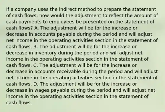 If a company uses the indirect method to prepare the statement of cash flows, how would the adjustment to reflect the amount of cash payments to employees be presented on the statement of cash flows? A. The adjustment will be for the increase or decrease in accounts payable during the period and will adjust net income in the operating activities section in the statement of cash flows. B. The adjustment will be for the increase or decrease in inventory during the period and will adjust net income in the operating activities section in the statement of cash flows. C. The adjustment will be for the increase or decrease in accounts receivable during the period and will adjust net income in the operating activities section in the statement of cash flows. D. The adjustment will be for the increase or decrease in wages payable during the period and will adjust net income in the operating activities section in the statement of cash flows.