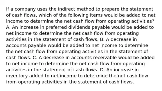 If a company uses the indirect method to prepare the statement of cash flows, which of the following items would be added to net income to determine the net cash flow from operating activities? A. An increase in preferred dividends payable would be added to net income to determine the net cash flow from operating activities in the statement of cash flows. B. A decrease in accounts payable would be added to net income to determine the net cash flow from operating activities in the statement of cash flows. C. A decrease in accounts receivable would be added to net income to determine the net cash flow from operating activities in the statement of cash flows. D. An increase in inventory added to net income to determine the net cash flow from operating activities in the statement of cash flows.