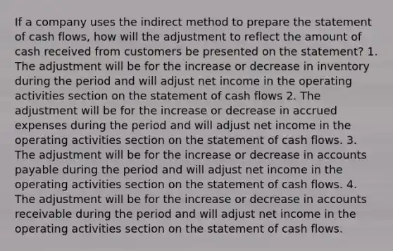 If a company uses the indirect method to prepare the statement of cash flows, how will the adjustment to reflect the amount of cash received from customers be presented on the statement? 1. The adjustment will be for the increase or decrease in inventory during the period and will adjust net income in the operating activities section on the statement of cash flows 2. The adjustment will be for the increase or decrease in accrued expenses during the period and will adjust net income in the operating activities section on the statement of cash flows. 3. The adjustment will be for the increase or decrease in accounts payable during the period and will adjust net income in the operating activities section on the statement of cash flows. 4. The adjustment will be for the increase or decrease in accounts receivable during the period and will adjust net income in the operating activities section on the statement of cash flows.