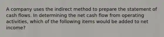 A company uses the indirect method to prepare the statement of cash flows. In determining the net cash flow from operating​ activities, which of the following items would be added to net​ income?