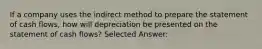 If a company uses the indirect method to prepare the statement of cash flows, how will depreciation be presented on the statement of cash flows? Selected Answer: