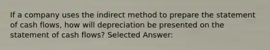 If a company uses the indirect method to prepare the statement of cash flows, how will depreciation be presented on the statement of cash flows? Selected Answer: