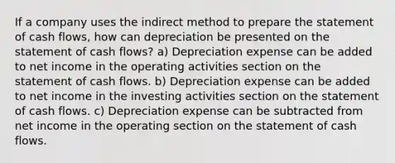 If a company uses the indirect method to prepare the statement of cash flows, how can depreciation be presented on the statement of cash flows? a) Depreciation expense can be added to net income in the operating activities section on the statement of cash flows. b) Depreciation expense can be added to net income in the investing activities section on the statement of cash flows. c) Depreciation expense can be subtracted from net income in the operating section on the statement of cash flows.