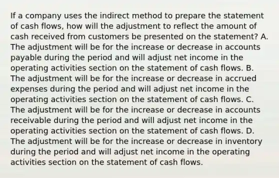 If a company uses the indirect method to prepare the statement of cash flows, how will the adjustment to reflect the amount of cash received from customers be presented on the statement? A. The adjustment will be for the increase or decrease in accounts payable during the period and will adjust net income in the operating activities section on the statement of cash flows. B. The adjustment will be for the increase or decrease in accrued expenses during the period and will adjust net income in the operating activities section on the statement of cash flows. C. The adjustment will be for the increase or decrease in accounts receivable during the period and will adjust net income in the operating activities section on the statement of cash flows. D. The adjustment will be for the increase or decrease in inventory during the period and will adjust net income in the operating activities section on the statement of cash flows.