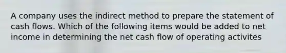 A company uses the indirect method to prepare the statement of cash flows. Which of the following items would be added to net income in determining the net cash flow of operating activites