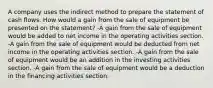 A company uses the indirect method to prepare the statement of cash flows. How would a gain from the sale of equipment be presented on the statement? -A gain from the sale of equipment would be added to net income in the operating activities section. -A gain from the sale of equipment would be deducted from net income in the operating activities section. -A gain from the sale of equipment would be an addition in the investing activities section. -A gain from the sale of equipment would be a deduction in the financing activities section.