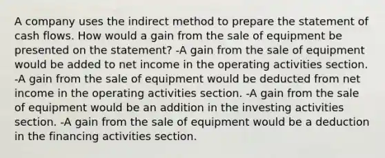 A company uses the indirect method to prepare the statement of cash flows. How would a gain from the sale of equipment be presented on the statement? -A gain from the sale of equipment would be added to net income in the operating activities section. -A gain from the sale of equipment would be deducted from net income in the operating activities section. -A gain from the sale of equipment would be an addition in the investing activities section. -A gain from the sale of equipment would be a deduction in the financing activities section.