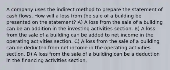 A company uses the indirect method to prepare the statement of cash flows. How will a loss from the sale of a building be presented on the statement? A) A loss from the sale of a building can be an addition in the investing activities section. B) A loss from the sale of a building can be added to net income in the operating activities section. C) A loss from the sale of a building can be deducted from net income in the operating activities section. D) A loss from the sale of a building can be a deduction in the financing activities section.