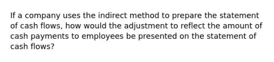 If a company uses the indirect method to prepare the statement of cash​ flows, how would the adjustment to reflect the amount of cash payments to employees be presented on the statement of cash​ flows?