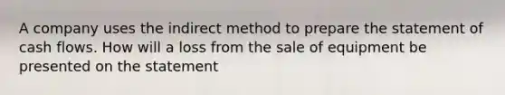 A company uses the indirect method to prepare the statement of cash flows. How will a loss from the sale of equipment be presented on the statement