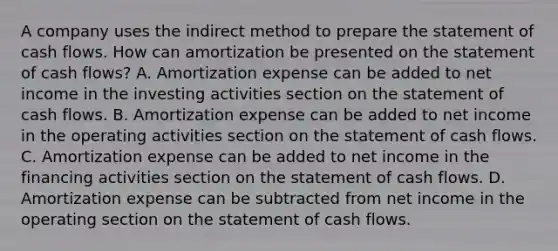 A company uses the indirect method to prepare the statement of cash flows. How can amortization be presented on the statement of cash flows? A. Amortization expense can be added to net income in the investing activities section on the statement of cash flows. B. Amortization expense can be added to net income in the operating activities section on the statement of cash flows. C. Amortization expense can be added to net income in the financing activities section on the statement of cash flows. D. Amortization expense can be subtracted from net income in the operating section on the statement of cash flows.