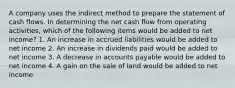 A company uses the indirect method to prepare the statement of cash flows. In determining the net cash flow from operating activities, which of the following items would be added to net income? 1. An increase in accrued liabilities would be added to net income 2. An increase in dividends paid would be added to net income 3. A decrease in accounts payable would be added to net income 4. A gain on the sale of land would be added to net income