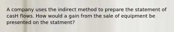 A company uses the indirect method to prepare the statement of casH flows. How would a gain from the sale of equipment be presented on the statment?