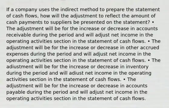 If a company uses the indirect method to prepare the statement of cash flows, how will the adjustment to reflect the amount of cash payments to suppliers be presented on the statement? • The adjustment will be for the increase or decrease in accounts receivable during the period and will adjust net income in the operating activities section in the statement of cash flows. • The adjustment will be for the increase or decrease in other accrued expenses during the period and will adjust net income in the operating activities section in the statement of cash flows. • The adiustment will be for the increase or decrease in inventory during the period and will adiust net income in the operating activities section in the statement of cash flows. • The adjustment will be for the increase or decrease in accounts payable during the period and will adjust net income in the operating activities section in the statement of cash flows.