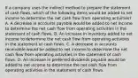 If a company uses the indirect method to prepare the statement of cash flows, which of the following items would be added to net income to determine the net cash flow from operating activities? A. A decrease in accounts payable would be added to net income to determine the net cash flow from operating activities in the statement of cash flows. B. An increase in inventory added to net income to determine the net cash flow from operating activities in the statement of cash flows. C. A decrease in accounts receivable would be added to net income to determine the net cash flow from operating activities in the statement of cash flows. D. An increase in preferred dividends payable would be added to net income to determine the net cash flow from operating activities in the statement of cash flows.