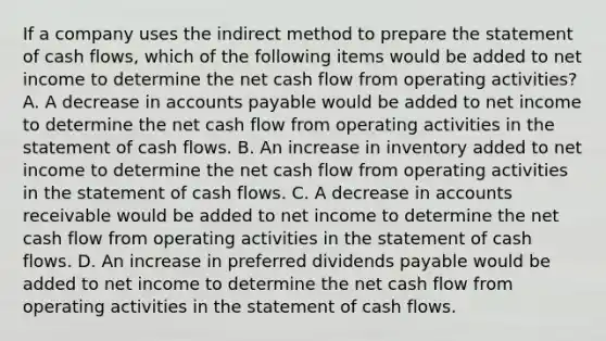 If a company uses the indirect method to prepare the statement of cash flows, which of the following items would be added to net income to determine the net cash flow from operating activities? A. A decrease in accounts payable would be added to net income to determine the net cash flow from operating activities in the statement of cash flows. B. An increase in inventory added to net income to determine the net cash flow from operating activities in the statement of cash flows. C. A decrease in accounts receivable would be added to net income to determine the net cash flow from operating activities in the statement of cash flows. D. An increase in preferred dividends payable would be added to net income to determine the net cash flow from operating activities in the statement of cash flows.